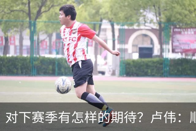对下赛季有怎样的期待？卢伟：顺其自然 我们还有很大提升空间